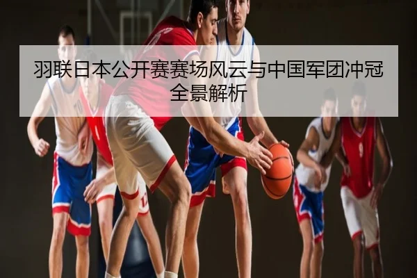 羽联日本公开赛赛场风云与中国军团冲冠全景解析