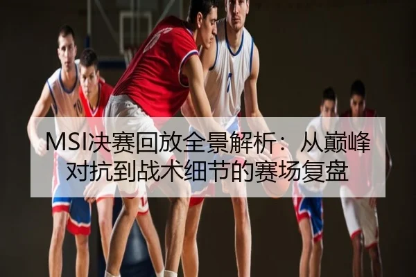 MSI决赛回放全景解析：从巅峰对抗到战术细节的赛场复盘