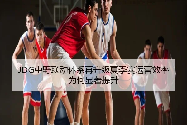 JDG中野联动体系再升级夏季赛运营效率为何显著提升