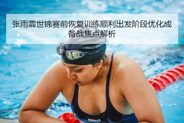 张雨霏世锦赛前恢复训练顺利出发阶段优化成备战焦点解析