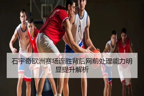 石宇奇欧洲赛场连胜背后网前处理能力明显提升解析
